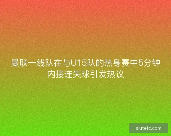 曼联一线队在与U15队的热身赛中5分钟内接连失球引发热议